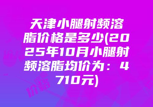 天津小腿射频溶脂价格是多少(2025年10月小腿射频溶脂均价为：4710元)