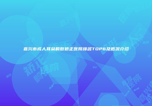 嘉兴市成人耳朵畸形矫正医院排名TOP6及概况介绍