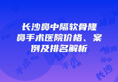 长沙鼻中隔软骨隆鼻手术医院价格、案例及排名解析