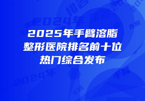 2025年手臂溶脂整形医院排名前十位热门综合发布