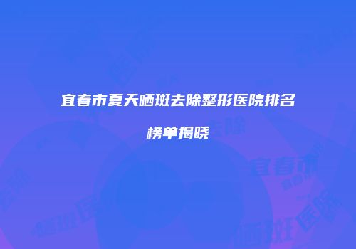 宜春市夏天晒斑去除整形医院排名榜单揭晓