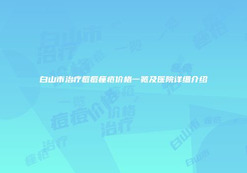 白山市治疗痘痘痤疮价格一览及医院详细介绍