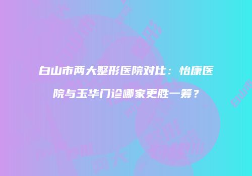 白山市两大整形医院对比：怡康医院与玉华门诊哪家更胜一筹？