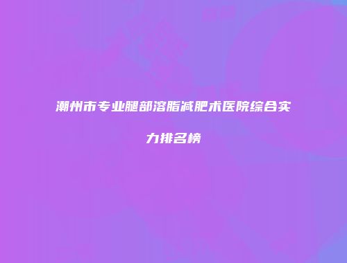 潮州市专业腿部溶脂减肥术医院综合实力排名榜