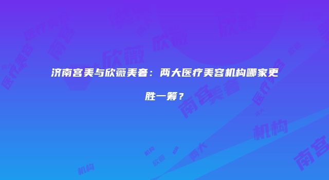 济南宫美与欣薇美奢：两大医疗美容机构哪家更胜一筹？