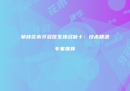 攀枝花市牙冠医生排名前十：技术精湛专家推荐