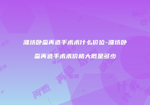 潍坊卧蚕再造手术术什么价位-潍坊卧蚕再造手术术价格大概是多少