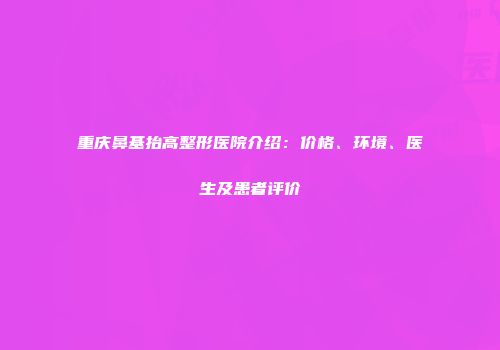 重庆鼻基抬高整形医院介绍：价格、环境、医生及患者评价