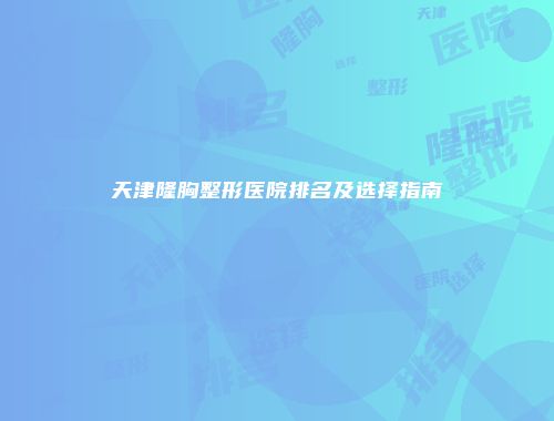 天津隆胸整形医院排名及选择指南