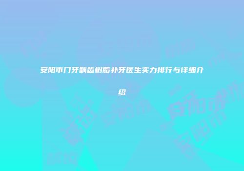 安阳市门牙龋齿树脂补牙医生实力排行与详细介绍
