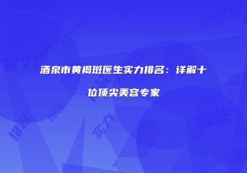 酒泉市黄褐斑医生实力排名：详解十位顶尖美容专家