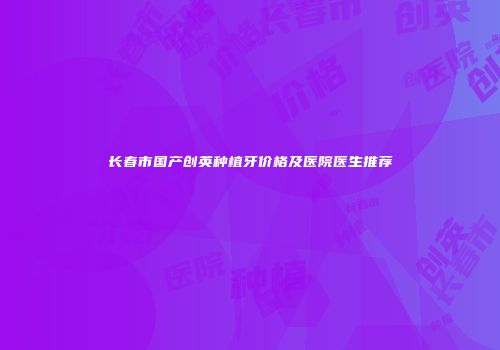 长春市国产创英种植牙价格及医院医生推荐