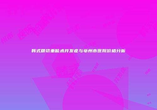 韩式精切重睑术并发症与亳州市医院价格分析