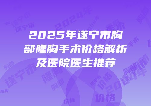 2025年遂宁市胸部隆胸手术价格解析及医院医生推荐