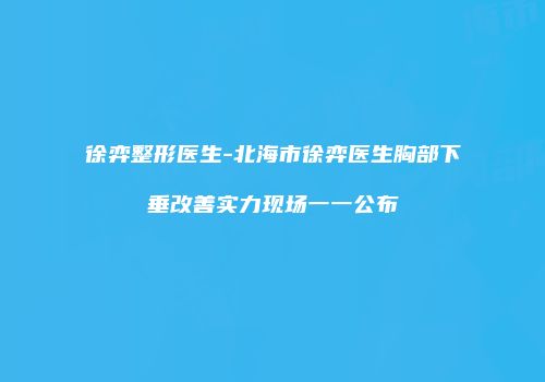 徐弈整形医生-北海市徐弈医生胸部下垂改善实力现场一一公布
