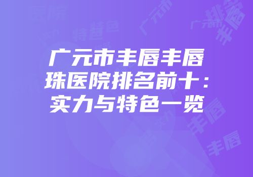 广元市丰唇丰唇珠医院排名前十：实力与特色一览