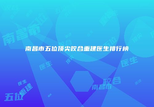南昌市五位顶尖咬合重建医生排行榜