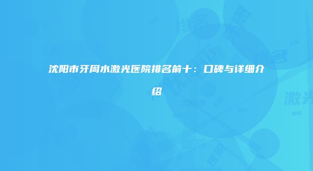 沈阳市牙周水激光医院排名前十：口碑与详细介绍