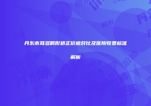 丹东市耳多畸形矫正价格对比及医院收费标准解析