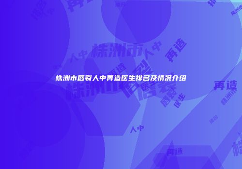 株洲市唇裂人中再造医生排名及情况介绍