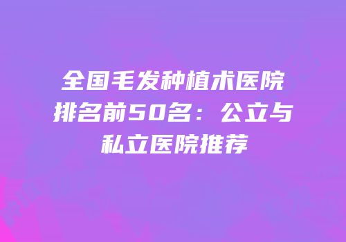 全国毛发种植术医院排名前50名：公立与私立医院推荐
