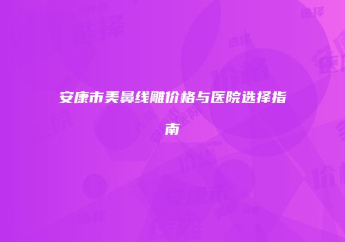 安康市美鼻线雕价格与医院选择指南