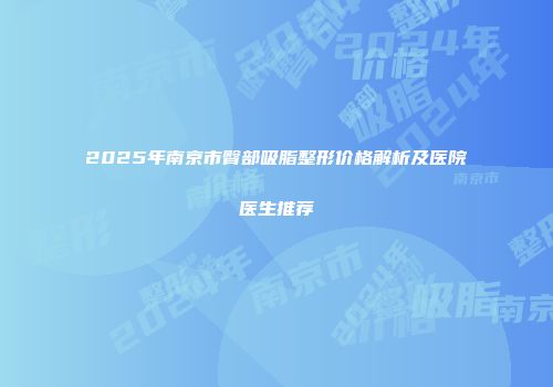 2025年南京市臀部吸脂整形价格解析及医院医生推荐