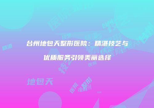 台州地包天整形医院：精湛技艺与优质服务引领美丽选择