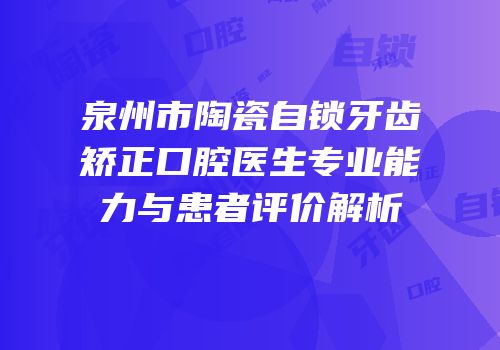 泉州市陶瓷自锁牙齿矫正口腔医生专业能力与患者评价解析