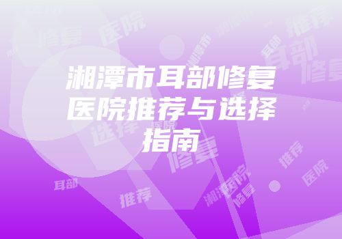 湘潭市耳部修复医院推荐与选择指南