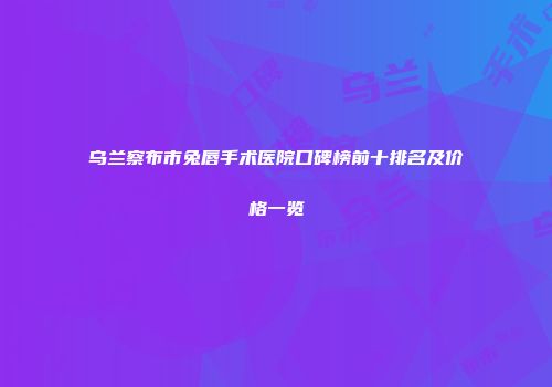 乌兰察布市兔唇手术医院口碑榜前十排名及价格一览