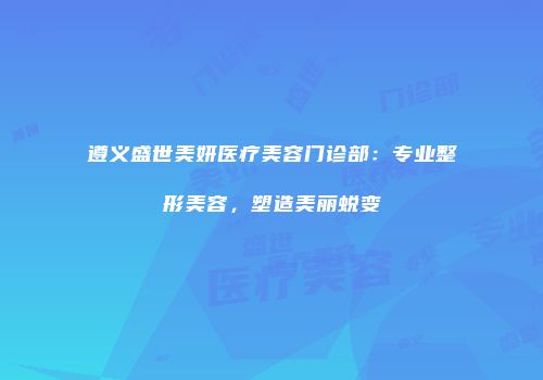 遵义盛世美妍医疗美容门诊部：专业整形美容，塑造美丽蜕变