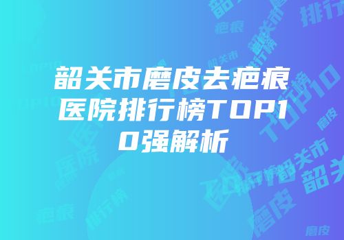 韶关市磨皮去疤痕医院排行榜TOP10强解析