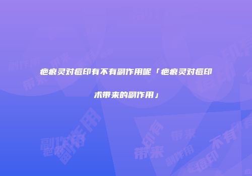 疤痕灵对痘印有不有副作用呢「疤痕灵对痘印术带来的副作用」