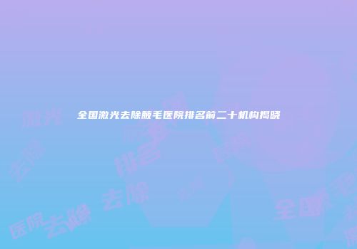 全国激光去除腋毛医院排名前二十机构揭晓