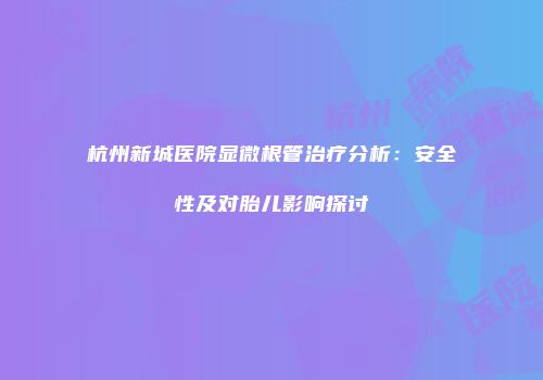 杭州新城医院显微根管治疗分析：安全性及对胎儿影响探讨