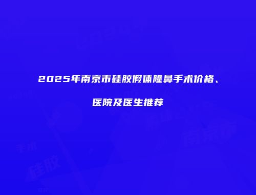 2025年南京市硅胶假体隆鼻手术价格、医院及医生推荐