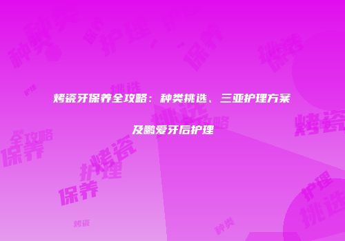 烤瓷牙保养全攻略：种类挑选、三亚护理方案及鹏爱牙后护理