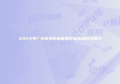2025年广安市烫伤疤痕整形医院排名及简介