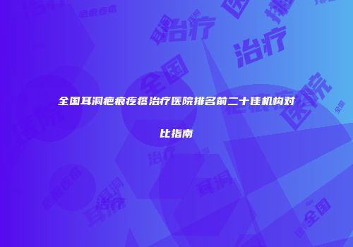 全国耳洞疤痕疙瘩治疗医院排名前二十佳机构对比指南