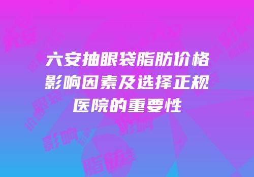 六安抽眼袋脂肪价格影响因素及选择正规医院的重要性