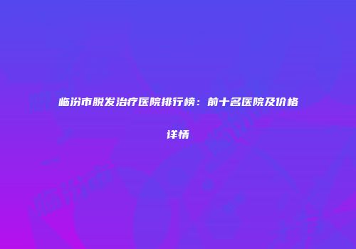 临汾市脱发治疗医院排行榜：前十名医院及价格详情