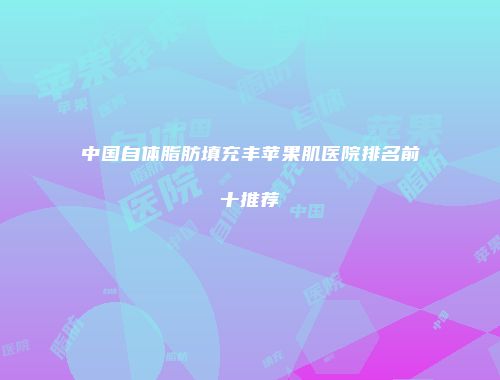 中国自体脂肪填充丰苹果肌医院排名前十推荐