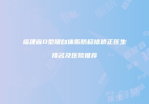 福建省O型腿自体脂肪移植矫正医生排名及医院推荐