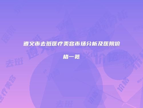 遵义市去斑医疗美容市场分析及医院价格一览