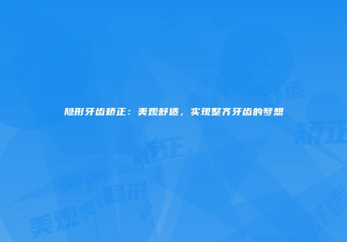 隐形牙齿矫正：美观舒适，实现整齐牙齿的梦想