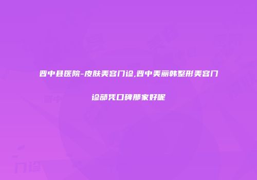 晋中县医院-皮肤美容门诊,晋中美丽韩整形美容门诊部凭口碑那家好呢