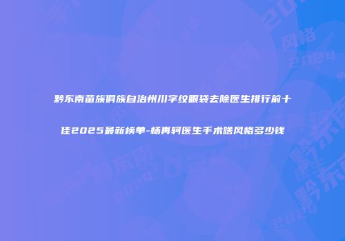 黔东南苗族侗族自治州川字纹眼袋去除医生排行前十佳2025最新榜单-杨再轲医生手术啥风格多少钱