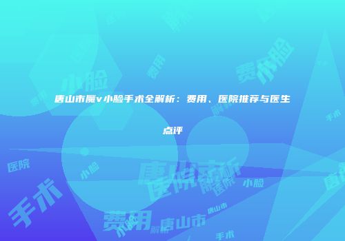 唐山市魔v小脸手术全解析：费用、医院推荐与医生点评