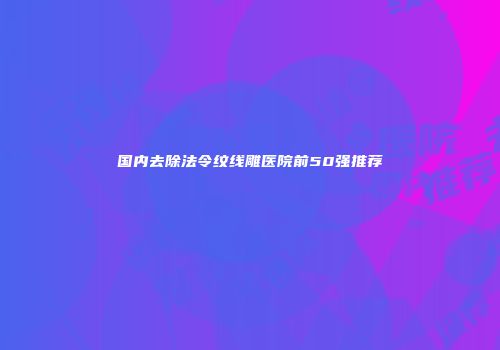 国内去除法令纹线雕医院前50强推荐